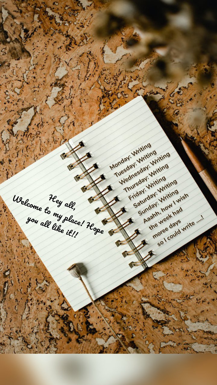 Monday: Writing 
Tuesday: Writing 
Wednesday: Writing 
Thursday: Writing 
Friday: Writing 
Saturday: Writing 
Sunday: Writing
Aaahh, how I wish
 the week had 
moree days 
so I could write .....! Hey all,
Welcome to my place! Hope you all like it!! 